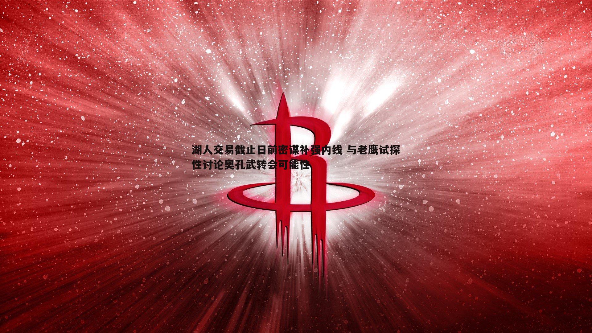 YY易游体育-湖人交易截止日前密谋补强内线 与老鹰试探性讨论奥孔武转会可能性