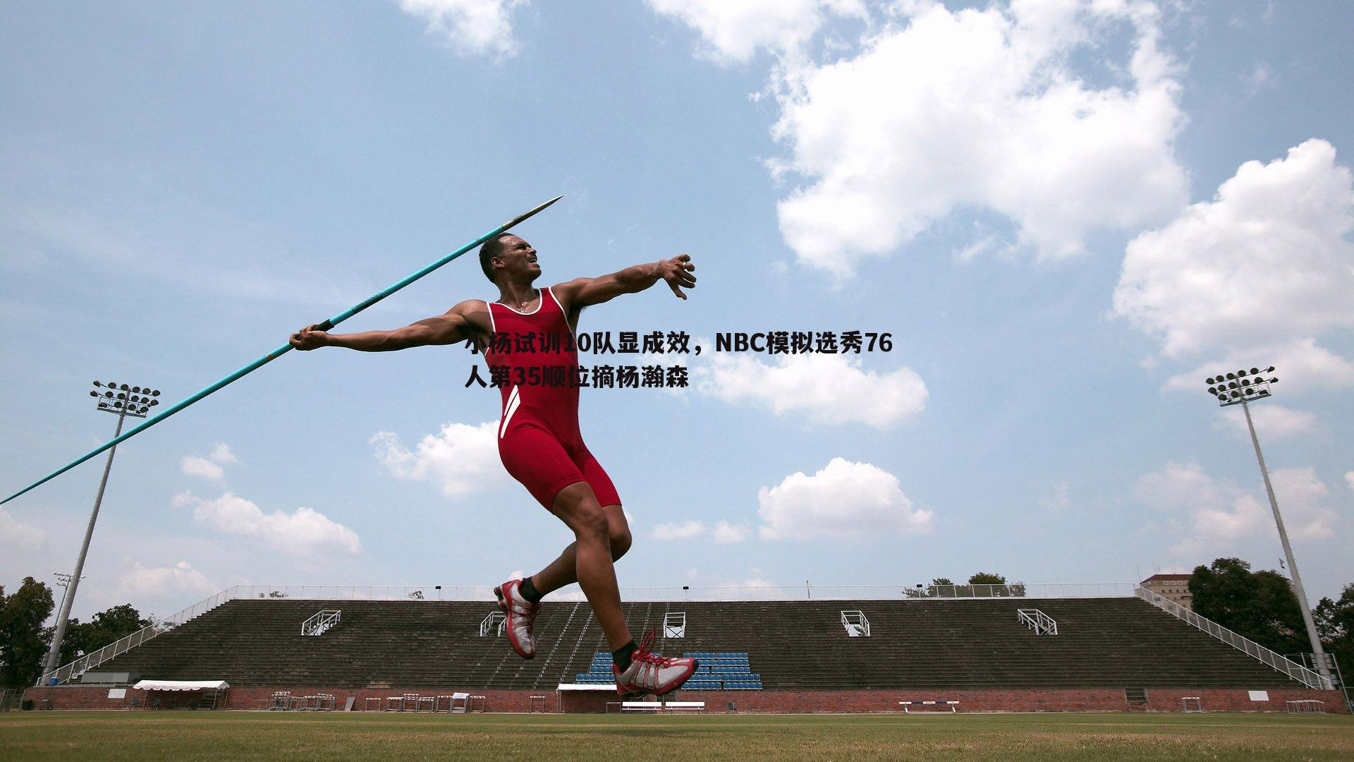 YY易游体育-小杨试训10队显成效，NBC模拟选秀76人第35顺位摘杨瀚森