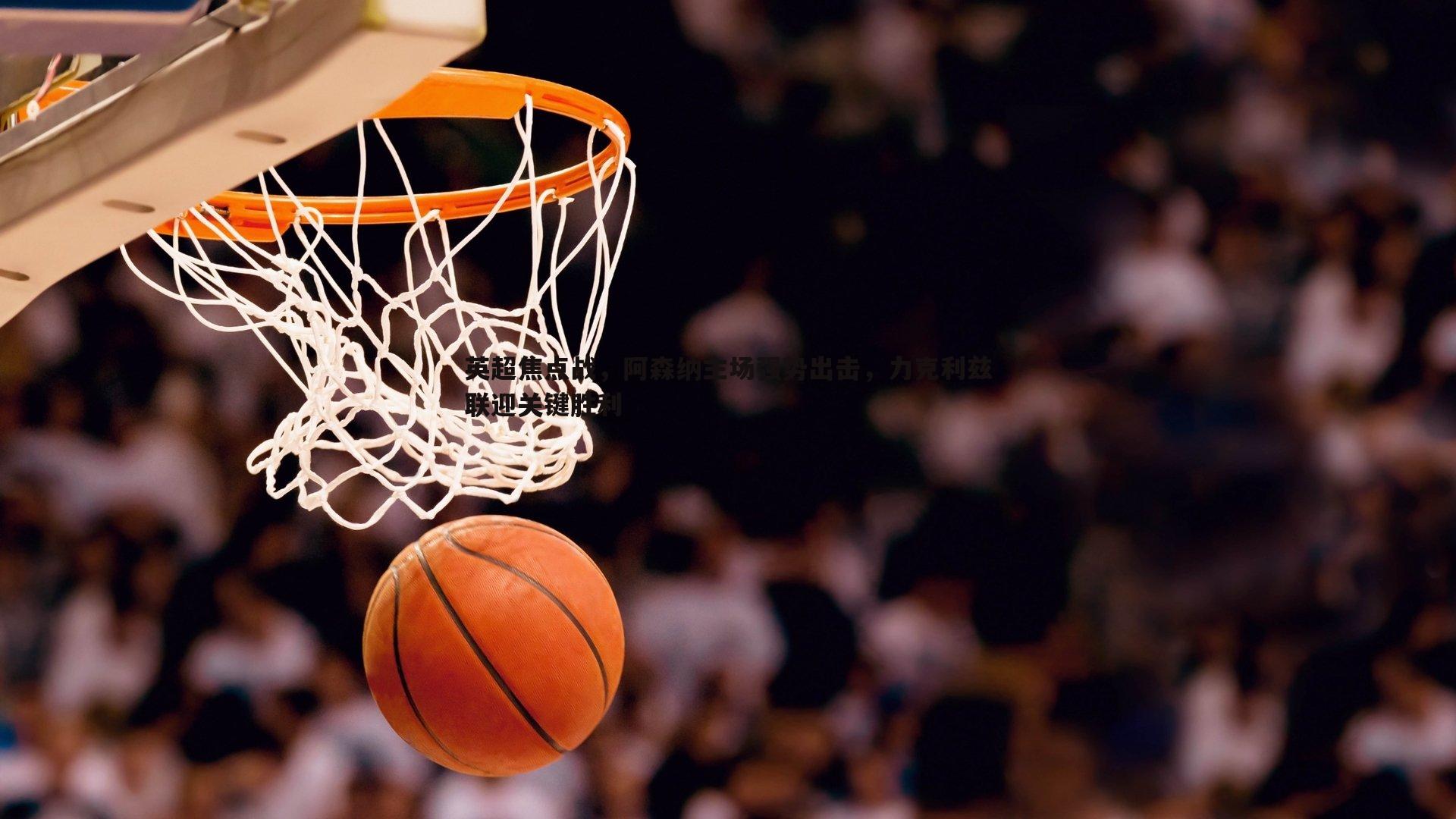 YY易游体育-英超焦点战，阿森纳主场强势出击，力克利兹联迎关键胜利