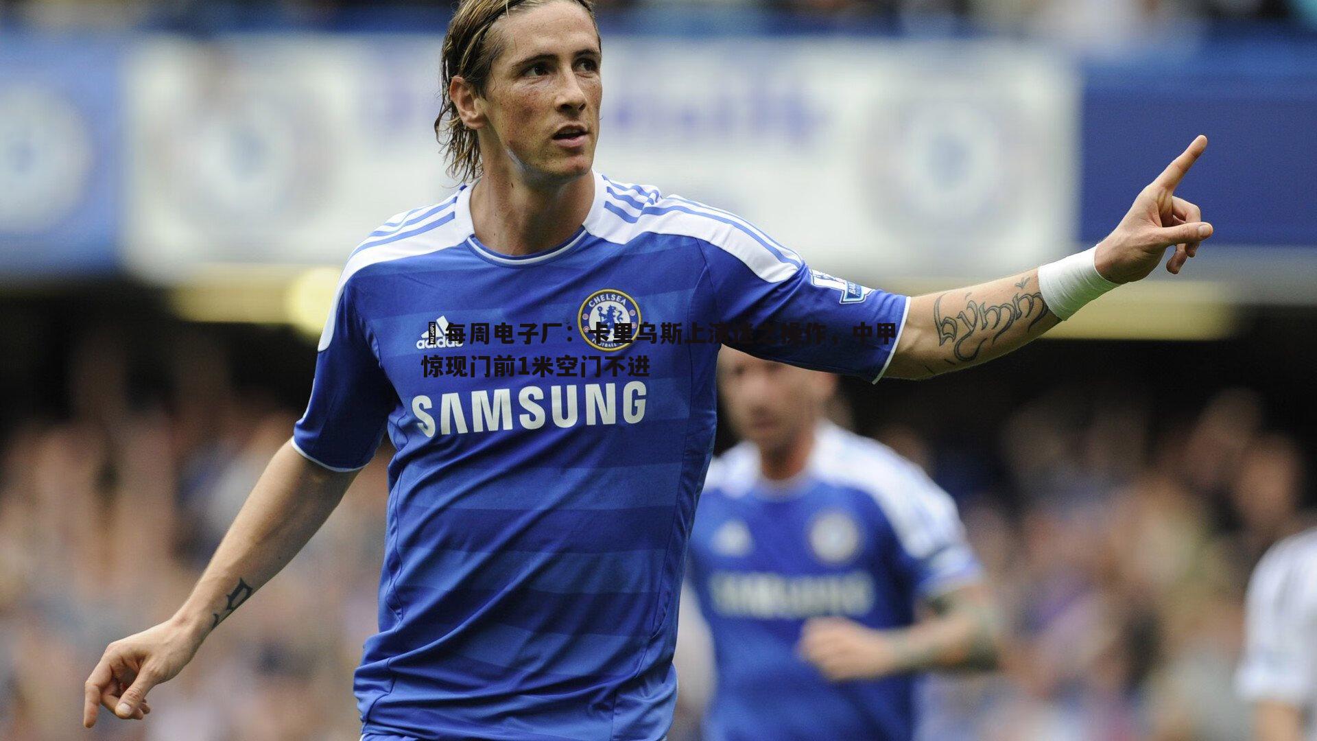 YY易游体育-⚙每周电子厂：卡里乌斯上演迷之操作，中甲惊现门前1米空门不进