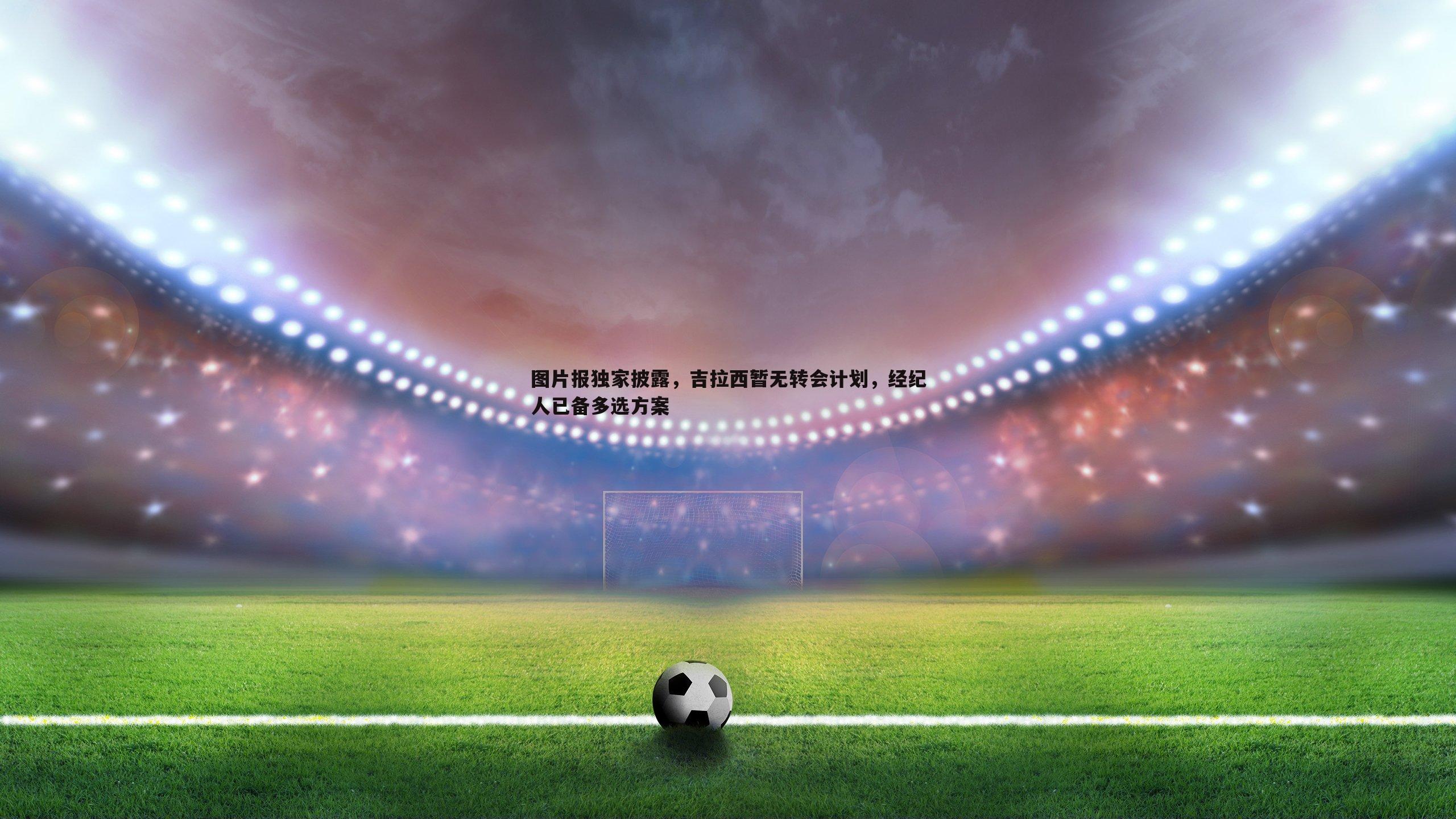 图片报独家披露,吉拉西暂无转会计划,经纪人已备多选方案